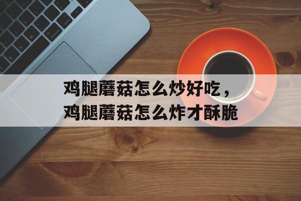 鸡腿蘑菇怎么炒好吃，鸡腿蘑菇怎么炸才酥脆-第1张图片-