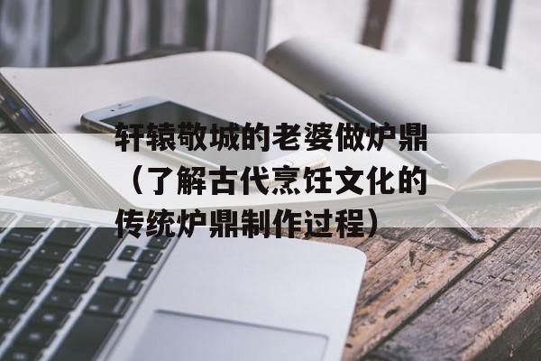 轩辕敬城的老婆做炉鼎（了解古代烹饪文化的传统炉鼎制作过程）-第1张图片-