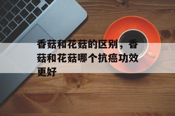 香菇和花菇的区别，香菇和花菇哪个抗癌功效更好-第1张图片-