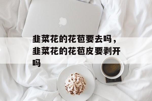 韭菜花的花苞要去吗，韭菜花的花苞皮要剥开吗-第1张图片-