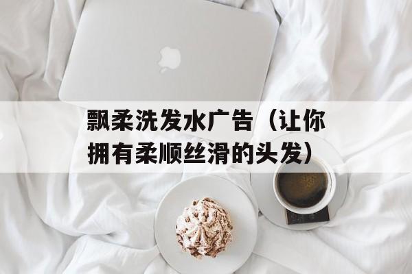 飘柔洗发水广告（让你拥有柔顺丝滑的头发）-第1张图片-