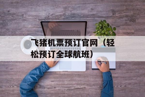 飞猪机票预订官网（轻松预订全球航班）-第1张图片-
