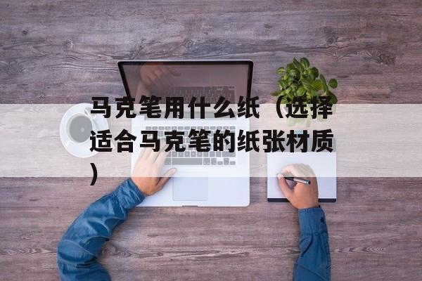 马克笔用什么纸（选择适合马克笔的纸张材质）-第1张图片-