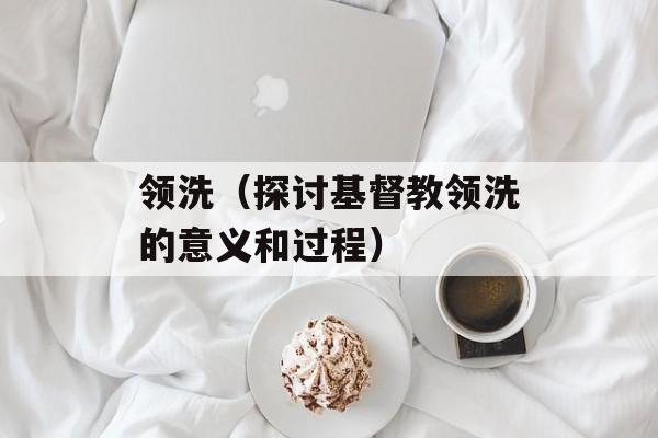 领洗（探讨基督教领洗的意义和过程）-第1张图片-
