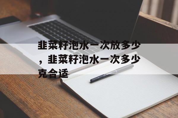 韭菜籽泡水一次放多少，韭菜籽泡水一次多少克合适-第1张图片-