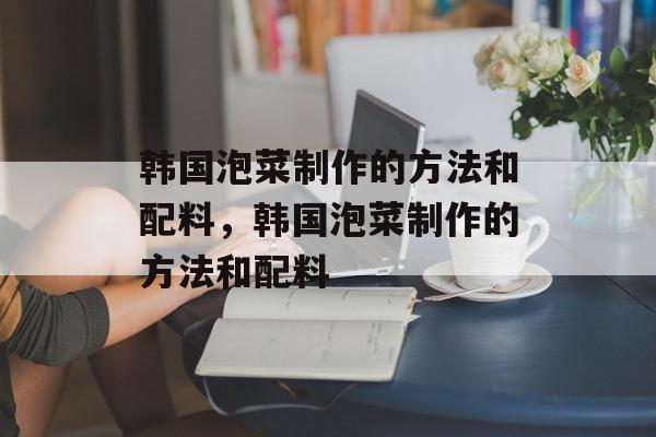 韩国泡菜制作的方法和配料，韩国泡菜制作的方法和配料-第1张图片-