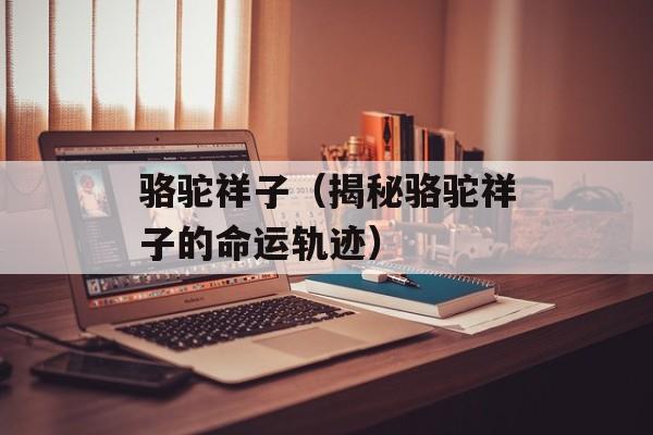 骆驼祥子（揭秘骆驼祥子的命运轨迹）-第1张图片-