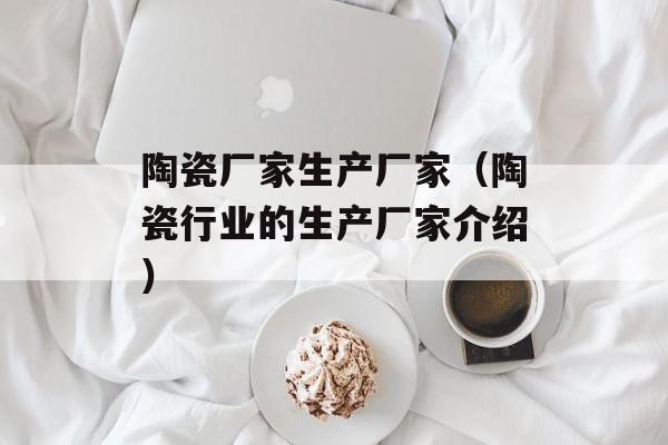 陶瓷厂家生产厂家（陶瓷行业的生产厂家介绍）-第1张图片-