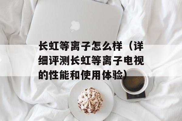 长虹等离子怎么样（详细评测长虹等离子电视的性能和使用体验）-第1张图片-