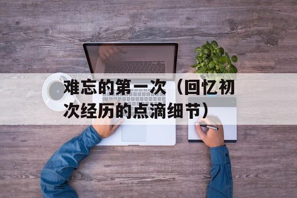 难忘的第一次（回忆初次经历的点滴细节）-第1张图片-