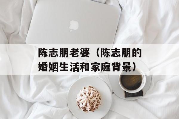 陈志朋老婆（陈志朋的婚姻生活和家庭背景）-第1张图片-
