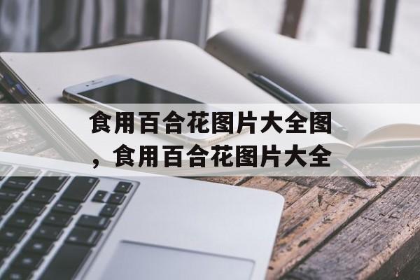 食用百合花图片大全图，食用百合花图片大全-第1张图片-