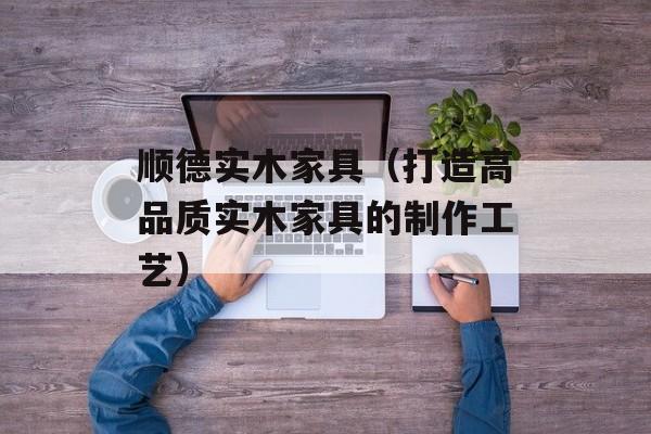 顺德实木家具（打造高品质实木家具的制作工艺）-第1张图片-