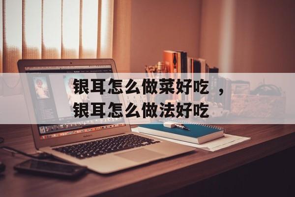 银耳怎么做菜好吃 ，银耳怎么做法好吃-第1张图片-