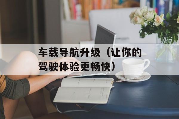 车载导航升级（让你的驾驶体验更畅快）-第1张图片-