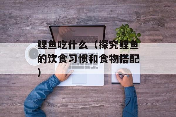 鲤鱼吃什么（探究鲤鱼的饮食习惯和食物搭配）-第1张图片-