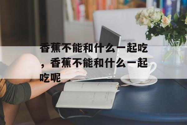 香蕉不能和什么一起吃，香蕉不能和什么一起吃呢-第1张图片-