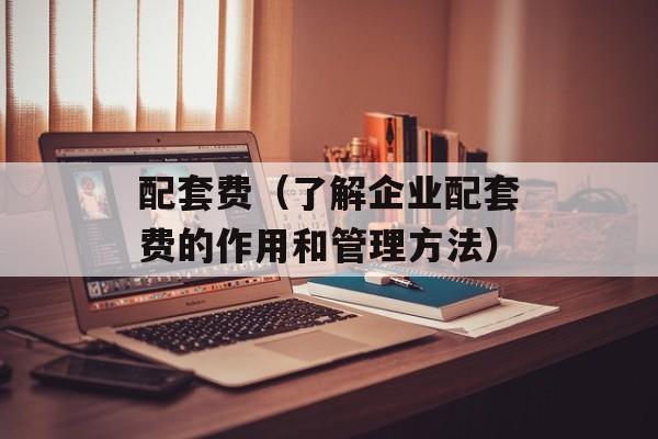 配套费（了解企业配套费的作用和管理方法）-第1张图片-