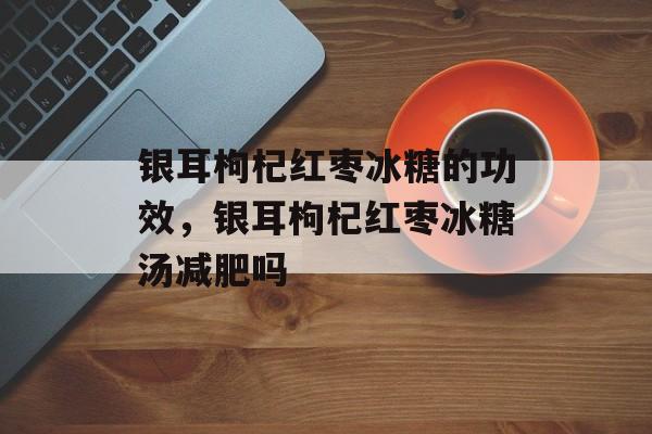银耳枸杞红枣冰糖的功效，银耳枸杞红枣冰糖汤减肥吗-第1张图片-