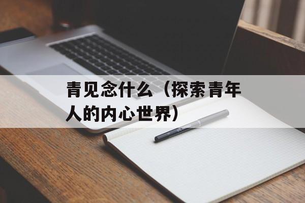 青见念什么（探索青年人的内心世界）-第1张图片-