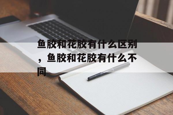 鱼胶和花胶有什么区别，鱼胶和花胶有什么不同-第1张图片-