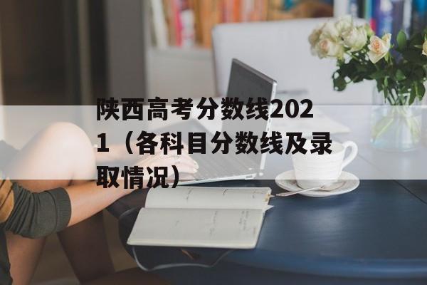 陕西高考分数线2021（各科目分数线及录取情况）-第1张图片-