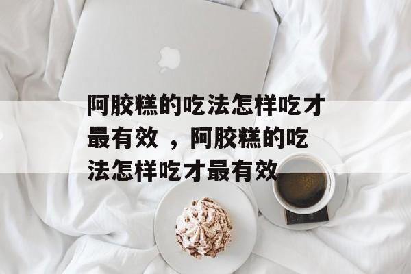 阿胶糕的吃法怎样吃才最有效 ，阿胶糕的吃法怎样吃才最有效-第1张图片-