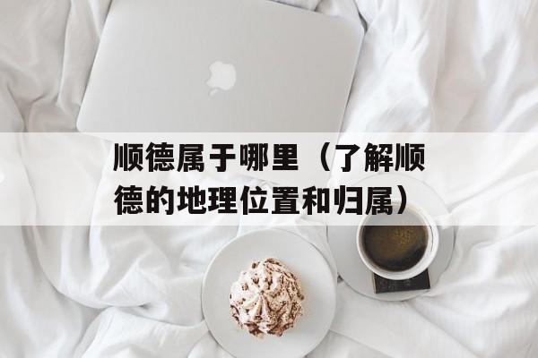 顺德属于哪里（了解顺德的地理位置和归属）-第1张图片-
