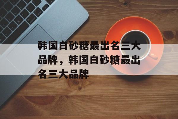 韩国白砂糖最出名三大品牌，韩国白砂糖最出名三大品牌-第1张图片-