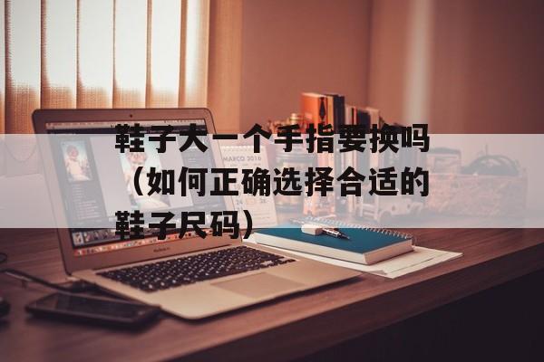 鞋子大一个手指要换吗（如何正确选择合适的鞋子尺码）-第1张图片-