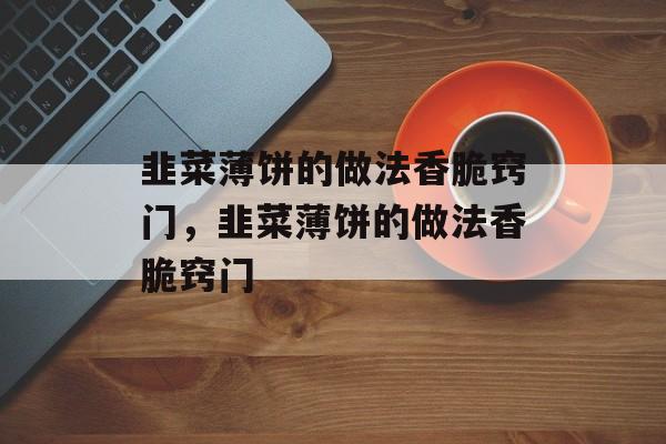 韭菜薄饼的做法香脆窍门，韭菜薄饼的做法香脆窍门-第1张图片-