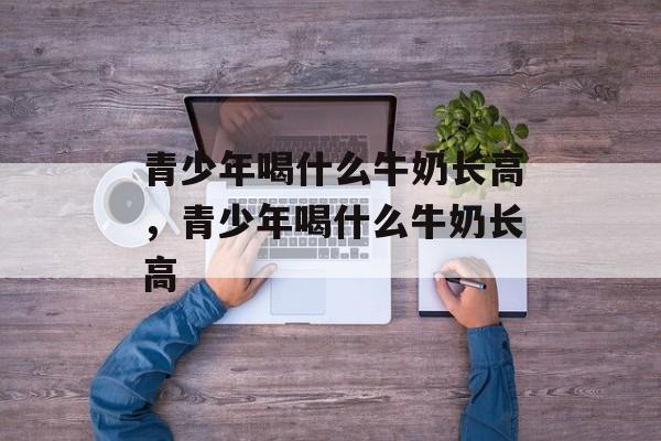 青少年喝什么牛奶长高，青少年喝什么牛奶长高-第1张图片-