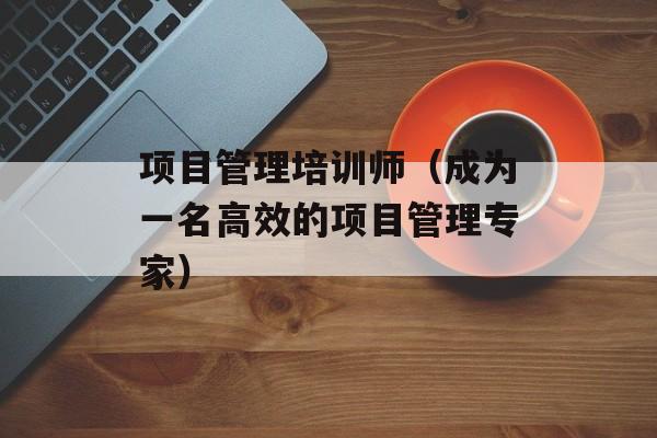 项目管理培训师（成为一名高效的项目管理专家）-第1张图片-