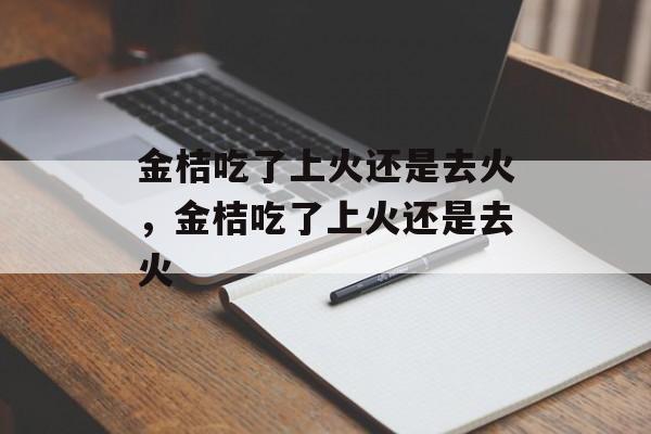 金桔吃了上火还是去火，金桔吃了上火还是去火-第1张图片-