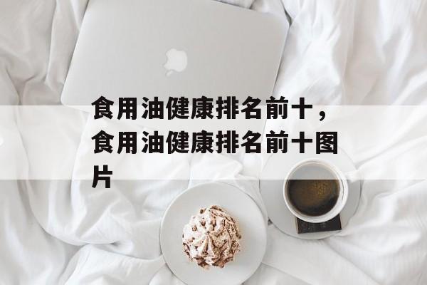 食用油健康排名前十，食用油健康排名前十图片-第1张图片-