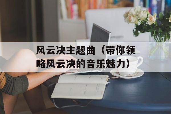 风云决主题曲（带你领略风云决的音乐魅力）-第1张图片-