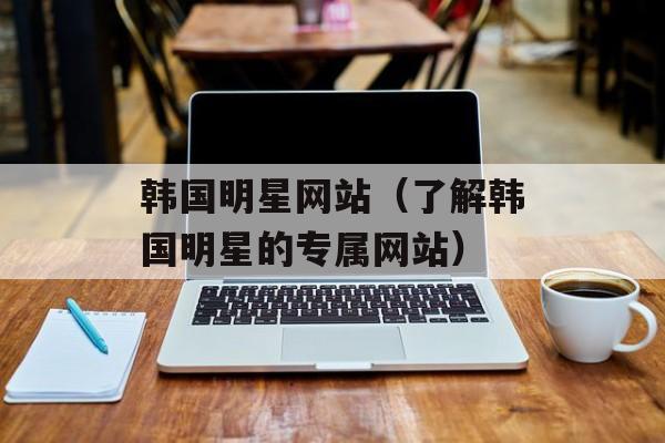 韩国明星网站（了解韩国明星的专属网站）-第1张图片-