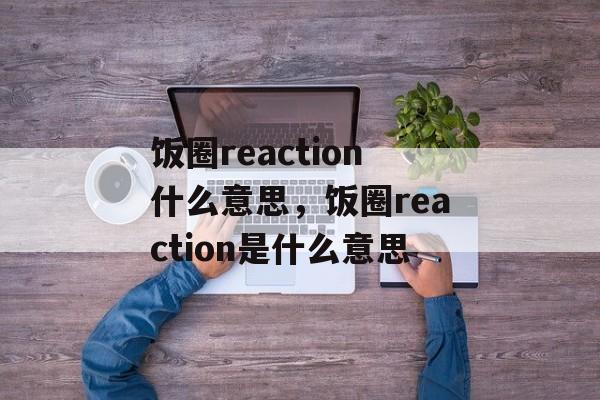 饭圈reaction什么意思，饭圈reaction是什么意思-第1张图片-