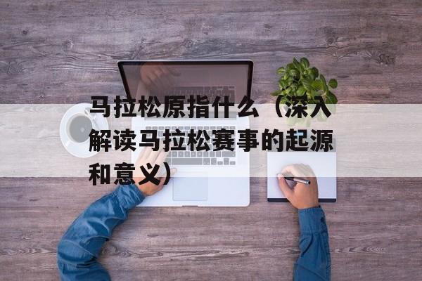 马拉松原指什么（深入解读马拉松赛事的起源和意义）-第1张图片-