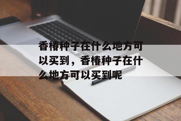 香椿种子在什么地方可以买到，香椿种子在什么地方可以买到呢-第1张图片-