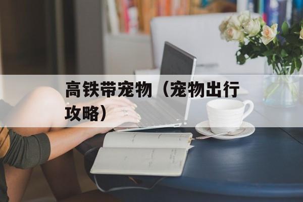 高铁带宠物（宠物出行攻略）-第1张图片-