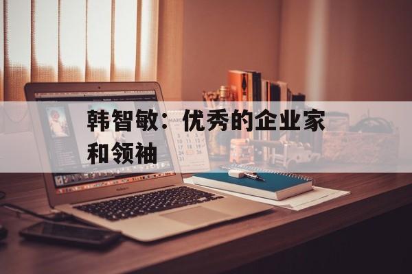 韩智敏：优秀的企业家和领袖-第1张图片-