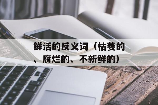 鲜活的反义词（枯萎的、腐烂的、不新鲜的）-第1张图片-
