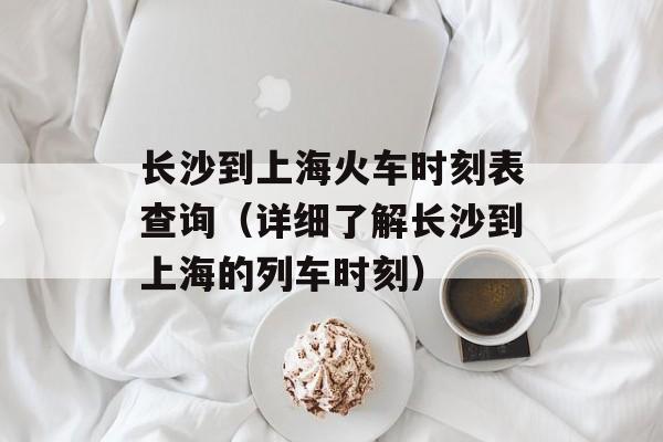 长沙到上海火车时刻表查询（详细了解长沙到上海的列车时刻）-第1张图片-