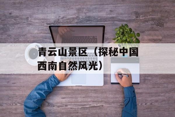 青云山景区（探秘中国西南自然风光）-第1张图片-