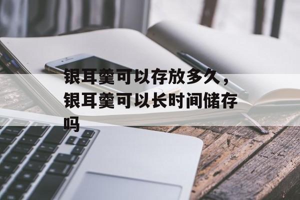 银耳羹可以存放多久，银耳羹可以长时间储存吗-第1张图片-