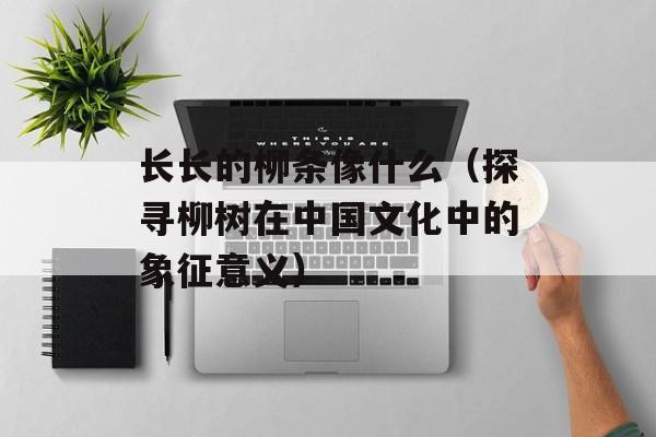 长长的柳条像什么（探寻柳树在中国文化中的象征意义）-第1张图片-