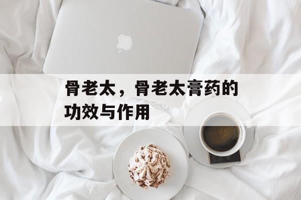 骨老太，骨老太膏药的功效与作用-第1张图片-