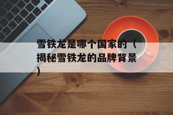 雪铁龙是哪个国家的（揭秘雪铁龙的品牌背景）-第1张图片-