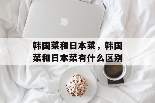韩国菜和日本菜，韩国菜和日本菜有什么区别-第1张图片-